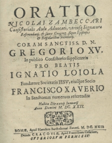 Oratio Nicolai Zambeccari Consistorialis Aulae Advocati, utriusque signaturae referendij et Sacrae Congreg. Super Episcopis et Regularibus Secretarij. Coram sanctiss. D. N. Gregorio XV. In publico consistorio supplicantis pro beatis Ignatio Loiola fundatore Societatis Iesu, eiusque Socio Francisco Xaverio in Sanctorum numerum referendis: habita die XXVII Ianuarij Anno Domini M.DC.XXII. Roma apud Haer. B. Zanetti 1622