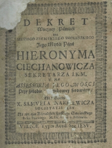 Dekret wieczney pamięći na sędziego ziemskiego smoleńskiego Iego Mości Pana Hieronyma Ciechanowicza sekretarza I. K. M. y na assessoria iego mości przy żałobie pogrzebowey ferowany na instancyą X. Samuela Narkiewicza Societatis Iesu na ten czas kaznodzieie farskiego smoleńskiego roku pańskiego M.DC.LI. d. 7. Februarii