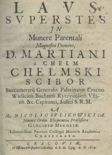Laus superstes in munere parentali magnifici Domini D. Martiani a Chełm Chełmski Scibor succamerij generalis palatinatus Cracou. Wielicien. Bochnen. Ryczyuolien. Vstien. etc. capitanei, aulici S. M. R. a M. Nicolao Sulikowski coll. minore ordin. eloquentiae professore gloriose memoriae. Liberalissim: Patroni Collegij Minoris Academici consecrata