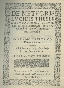 De meteoris lucidis theses disputationis secundae, ad exercendam in Thoruniensiem gymnasio juventutem propositae a M. Adamo Freitagio Thorunen. de quibus ad diem XX Julij respondebit in maximo auditorio Simon Clugius Dantiscanus