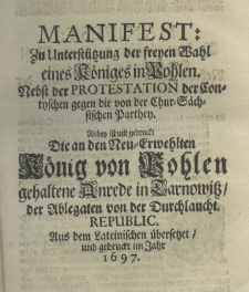 Manifest zu Unterstützung der freyen Wahl eines Königes in Pohlen. Nebst der Protestation der Contyschen gegen die von der Chur-Sächsischen Parthey. Anbey ist mit gedruckt die an den die an den Neu - Erwehlten König von Pohlen gehaltene Anrede in Tarnowitz der Ablegaten von der Durchlaucht. Republic. Aus dem Lateinischen übersetzet und gedruckt im Jahr 1697