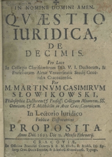 Quaestio iuridica de decimis. Pro loco in Collegio Clarissimorum DD. V. I. Doctorum et Professorum Almae Universitatis Studij Generalis Cracoviensis. Per M. Martinum Casimirum Słowikowski, Philosophiae Doctorem et Profess: Collegam Minorem, SS. Omnium, et S. Michaelis in Arce Crac. Canonicum. In Lectorio Juridico publicae disputationi proposita. Anno Dni. 1693. Die. 19. Mensis. Februarij