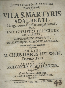 Exercitatio historica posterior de vita S. Martyris Adalberti, hungarorum professorumq; apostoli, quam Jesu Christo feliciter adjuvente, superiorum consensu, in celeberrima prussorum academia, placidae eruditorum discussioni subjiciunt praeses M. Christianus Helwich, Domnav. Pruss. et respondens Fridericus Stadtlender Reg. Pruss. D. 26. Septembr. Anno 1693. in auditorio philosophico, Horis solitis