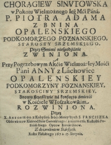 Chorągiew Sinutowska w pokoiu Wielmożnego Iego Mci Pana, P. Piotra Adama z Bnina Opalenskiego podkomorzego poznańskiego, starosty srzemskiego, przez śmierć niespodźianie zwiniona a przy pogrzebowym akcie Wielmoż. Iey Mości Pani Anny z Lachowiec Opalenskiey podkomorzyny poznańskiey, starościny srzemskiey, znowu szcześliwie na konfuzyą śmierci w Kościele Włoszakowskim rozwiniona przez X. Antoniego z Kobylina braci Mnieyszych S. Franciszka Obserwantow Kaznodzieie Generalnego: a na ten czas Kustosza poznańskiego Oycow Bernardinow. Z dozwoleniem Starszych. Roku Pańkiego 1672. 17. sierpnia