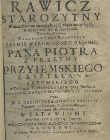 Rawicz starozytny w nieuchronne śmiertelności zagarniony śieci, w szczęśliwey iednak wieczności, wolnością darowany kazaniem przy pogrzebie Jaśnie Wielmożnego Jego Mści, Pana Piotra z Przeymy Przyiemskiego kasztelana srzemskiego. W Kościele Zdzierzawskim przy Borku Obrazem Cudownym Matki Bożey Sławinym. Przez W. X. Kazimierza Gorczynskiego Kaznodzieię Kościoła Zdzieszowskiego, załosnemu słuchaczowi wystawiony anno dni. 1674 die 14 ianuarij