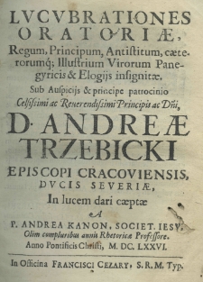 Lucubrationes oratoriae, regum, principum, antisttum, caeterorumq; illustrum virorum panegyricis et elogijs insignitae. Sub auspicijs et principe patrocinio celsissimi ac reverendissimi principis ac dni, d. Andrea Trzebicki episcopi cracoviensis, ducis severiae in lucem dari caeptae a Andrea Kanon, Societ. Jesu, olim compluribus annis rhetoricae professore, anno pontificis Christi M.DC.LXX.VI