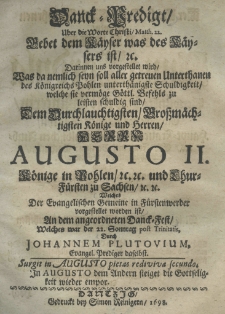 Danck-Predigt uber die Worte Christi Matth. 22. Gebet dem Käyser was des Käysers ist. Darinnen uns vorgestellet wird was da nemlich seyn soll aller getreuen Unterthanen des Königreichs Pohlen unterthänigste Schuldigkeit, welche sie vermöge Göttl. Befehls zu leisten schuldig sind dem Durchlauchtigsten Grossmächtigsten Könige und Herrn Herrn Augusto II. Könige in pohlen etc. etc. und LhurFürsten zu Sachsen etc. etc. welches der Evangelischen Gemeine in Fürstenwerder vorgestellet worden ist an dem angeordneten Danck-Fest welches war der 22. Sonntag post Trinitatis, durch Johannem Plutovium Evangel. Prediger daselbst.