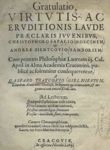 Gratulatio virtutis ac eruditionis laude praeclaris iuvenibus, Christophoro Sapalio (Moscinen), et Andreae Zientcovio (Samborien), cum primam Philosophiae Lauream iij. Cal. April. in Alma Academia Cracovien. publicè (ac solenniter) consequerentur a Gasparo Trątcovio Gielnievien eiusdem Academiae Studioso, in honoris monumentum et argumentum amoris dedicata