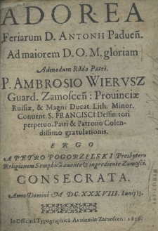 Adorea feriarum D. Antonii Padveń. ad maiorem D.O.M. gloriam admodum Rndo Patri. P. Ambrosio Wierusz Guard. Zamoscen: Prouinciae Russiae, et Magni Ducat. Lith. minor. Convent. S. Francisci Deffinitore perpetuo, Patri et Patrono Colendissimo gratulationis ergo a Petro Pogorzelski Prosbytero Religionem Seraphica avente et ingardiente Zamosci consecrata, anno domini 1638 iunij 13