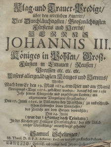 Klag- und Trauer-Predigt über den tödtlichen Hintritt des Durchlaüchtigsten Grossmächtigsten Fürstens und Herrns Herrns Johannis III Königes in Pohlen, Grossfürsten in Littauen, Reussen, Preussen etc. etc. etc. Unsers allergnädigsten Königes und Herrns Welcher nach dem er den 19. Maji 1674. erwählet und am Mariä Reinigungs-Tag 1676. gekröret worden; darauf biss ins 23 ste jahr seinem Königreiche und zugehörigen Landen mit allgemeinem Vergnügen fürgestanden den 17. Junii 1696. in Villanova bey Warschau zu unbeschreiblichem Lidwesen seiner Untersassen des Zeitliche mit dem Ewigen berwechselt; Den 24. Junii (war der I. Sontag nach Trinitatis). In der Kirchen zur Heiligen Dreyfaltigkeit bey sehr Volckreicher Versamlung unterhänigst gehalten von Samuel Schelwigen SS. Theol. D. et P. P. Athenaei Rectore und solbiger Kirchen Pastore