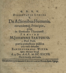 Q. D. B. V. Dissertatio ethica V. de actionibus humanis, earundemque principiis, quam in Gymnasio Thorunensi praeside M. Johanne Sartorio Prof. Publ. praevia praelectione publica pro virili defendet Bartholomaeus Witte Insula Marianus Boruss. d. 4. Dec. A.O.R. M.DC.XXCVII Horis locoq. consvetis