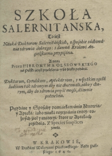 Szkoła Salernitanska, to iest nauka doktorow Salernitańskich, o sposobie zachowania zdrowia dobrego: z dawna Krolowi Angielskiemu przypisana. A teraz przez Hieronyma Olszowskiego na polski ięzyk przełożona, y do druku podana doktorom, cyrulikom, aptekarzom, y wszystkim zgoła ludziom tak zdrowym aby nie chorowali, iako y chorym, aby do zdrowia przyść mogli, dziwnie potrzebna. Przydane y sposoby pomiarkowania zdrowia y apteka lubo nauka rozeznania cnoty rożnych zioł y materyi ktore w Aptekach przedaią. Y Species simplices zowią