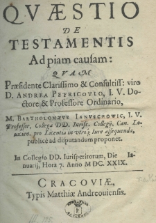 Quaestio de testamentis ad piam causam: quam praesidente clarissimo et consultiss: viro D. Andrea Petricovio, I. V. doctore et professore ordinorio, M. Bartholomaeus Ianuschowic, I. V. Professor, Collega DD. Iurise. Collegij, Can. Louicien. pro Licentia in utroq; Iure assequenda, publice ad disputandum proponet. In Collegio DD. Iurisperitotum, Die Ianuarij, Hora 7. Anno M. DC. XXIX