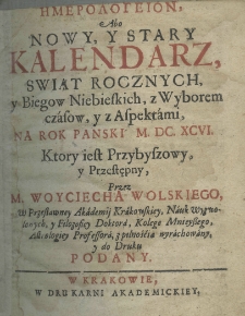Hemerologeion abo Nowy y Stary Kalendarz, świąt rocznych y biegow niebieskich, z wyborem czasow, y z aspektami na rok pański M.DC.XCVI. ktory iest przybyszowy, y przestępny, przez M. Woyciecha Wolskiego, w przesławney Akademij Krakowskiey, nauk wyzwolonych, y filozofiey doktora, kolege mnieyszego, astrologiey professora,z pilnością wyrachowany, y do druku podany