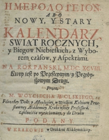Hemerologeion abo Nowy y Stary Kalendarz, świąt rocznych y biegow niebieskich, z wyborem czasow, y z aspektami na rok pański M.DC.XCVIII. ktory iest przybyszowy, y przestępnym drugi, przez M. Woyciecha Wolskiego, filozofiey dokt: y astrologiey w wielkim koleium przesławney Akademiey Krakowskiey professora, z pilnością wyrachowany, y do druku podany