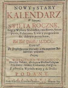 Nowy y Stary Kalendarz w ktorym swięta roczne, biegi y wybory niebieskie, czas siania, szczepienia, puszczania krwie y purgowania się, dobrym porządkiem, na rok pański M.DCC. ktory iest przybyszowy, a dla poprawy kalendarza pospolity, przez M. Woyciecha Wolskiego, filozofiey doktora astrologiey w wielkim kollegium przesławney Akademiey Krakowskiey professora, z pilnością wyrachowany, y do druku podany