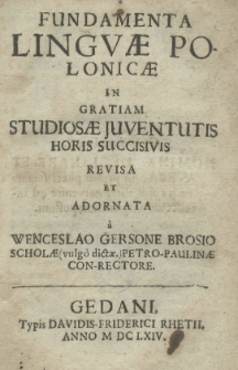 Fundamenta linquae Polonicae in gratiam studiosae juventutis horis succisivis revisa et adornata a Wenceslao Gersone Brosio Scholae Petro-Paulinae Con-rectore