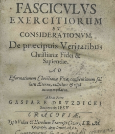 Fasciculus exercitiorum et considerationum, de praecipuis veritatibus Christianae fidei et sapientiae ad efformationem Christianae vitae, consecutionem salutis Aeternae, collectus: et vsui accommodatus a Rndo Patre Gaspare Druzbicki Societatis Iesu