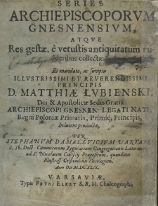 Series archiepiscoporum Gnesnensium, atque res gestae, è vetustis antiquitatum ruderibus collectae. Et mandato, ac sumptu illustrissimi et reverendissimi principis d. Matthiae Łubienski Dei et Apostolicae Sedis Gratia archiepiscopi Gnesnen.: Legati Nati. Regni Poloniae Primatis, Primiq; Principis in lucem productae, per Stephanum Damalevicium vartam, S. Th. Doct. Canonicorum Regularium Congregationis Lateranen ad S. Nicolaum Calissiij Praepositum, quondam illustriss: Celsitudinis Theologum, anno domini M.DC.X.LIX.
