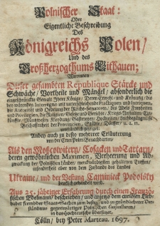 Polnischer Staat oder eigentliche Beschreibung des K&ouml;nigreichs Polen und des Grossherzogthums Lithauen Worinnen Dieser gesamhten Republique St&auml;rcke und Schw&auml;che Oortheile und M&auml;ngel absonderlich die eingeschr&auml;nekte Gewalt Ihrer K&ouml;nige Derren Erwehl und Kr&ouml;nung die bey w&auml;renden Interregno mit nuterschleichende Practiquen und Intriquen, die Autorit&auml;t und Ordnung der Reichs - Senatoren des Adels Freyheiten und Privilegien, die Religion Gesetzen und Gerichte Kriegs - Austalten Eink&uuml;nsste M&uuml;ntzwesen Kleydung Gastereyen Hochzeiten [...] Beschassenheit der Provincien, St&auml;dte D&ouml;rsser u. a. m. umst&auml;ndlich gezeiget: Aubey auch zu desto mehrerer Erl&auml;uterung von der Cron Polen Benachbarten Als den Mosscowitern Cosacken und Tartarn deren gew&ouml;hnlichen Maximen, verheerung und Abzwackung der Polnischen L&auml;nder merckw&uuml;rdigsten gehalten Treffen insonderheit aber von dem Zustande des Lands Ukraine und der Vestung Kamienietz Podolsky dentlich gehandelt wird. Aus 25. j&auml;rriger Erahrung durch einen Franz&ouml;sischen Edelmann beschrieben und anjetzo dem curi&ouml;sen Liebhaber frembder Staat - Sachen zum [...] und zu gr&uuml;ndlicherer Derst&auml;ndnus gegenw&auml;rtiger polnischen Conjuncturen in das Hochteutsche &uuml;bersetzet