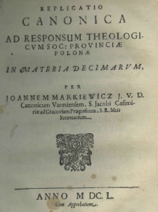 Replicatio canonica ad responsum theologicum Soc. provinciae Polonae in materia Decimarum, per Joannem Markiewicz J. V. D. Canonicum Varmiensem, S. Jacobi Casimiriae ad Cracoviam Praepositum, S. R. Mtis Secretarium
