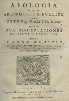 Apologia pro Aristotele et Euclide, contra Petrum Ramum, et alios. Additae sunt duae disceptationes de numeris perfectis. Authore Joanne Broscio SS. Th. Doct. et in Alma Universitate Collegii majoris Professore, Canonico Cracoviense, Miedziericensi et Stassoviensi Preposito