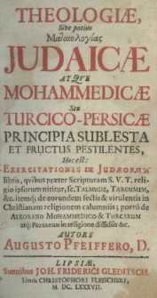 Theologiae sive potius Mataiologias Judaicae atque Mohammedicae seu Turcico-Persicae principia sublesta et fructus pestilentes, hoc est exercitationes de Judaecorum libris, qvibus praeter Scripturam S. V. T. religio ipsorum nititur, sc. Talmude, Targumim etc. itemq; de eorumdem sectis et virulentis in Christianam religionem calumniis; porro de Alkorano Mohammedico et Turcarum atq; Persarum in religione dissidiis etc. autore Augusto Pfeiffero