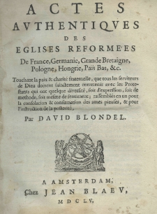 Actes authentiques des eglises reformées de France, Germanie, Grande Bretaigne, Pologne, Hongrie, Païs Bas etc. Touchant la paix et charité fraternelle, qui totus les serviteurs de Dieu doivent sainctement entretenir avac les Protestants qui out quelque diversité, soit d'expression, soit de methode, soit mesme de sentiment, ressemblés en un pour la consolatio et confirmation des ames pieuses, et pour l'instruction de la posterité. Par David Blondel