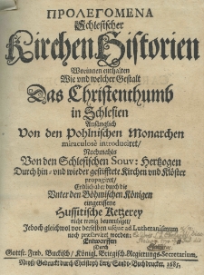 Prolegomena [gr.] Schlesischer Kirchenhistorien worinnen enthalten wie und welcher Gestalt das Christenthumb in Schlesien anfänglich von den pohlnischen Monarchen miraculose introduciret, nachmahlns von den schlesischen Souv. Hertzogen durch hin=und wieder gestesstete Kirchen und Klöster propagiret Endlich aber durch die Uniter den Böhmischen Königen eingerissene Hussitischen Retzerey nicht menig beunruhiget Jedoch gleich wol vor derselben usque ad Lutheranismum noch propagiret worden. Entworffen durch Gottf. Ferd. Buckisch Königl. Briegisch. Regierungs Secretarium
