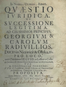 Quaestio iuridica de successione legitima ad celsissimos principes, Georgium et Carolum Radivillios, duces in Nieśwież et Ołyka etc. pro loco, inter clarissimos DD.I.V.DD. in lectorio collegij juridici, al. uniuersitas studii crac: ad disputandum per M. Sebastianum Piskorski, V.I.D. et professorem, eccles. collegiata ss. omnium crac: archidiaconum. canonicum velunensen, etc. proposita. Anno domini 1683. Die Mensis Novembr
