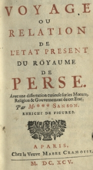 Voyage ou relation de l'etat present du royaume de Perse. Avec une dissertation curieuse sur les moeurs, religiom et gouvernement de cet etat. Par Mr.*** Sanson