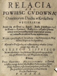 Relacia abo powiesc cudowna; o niektorym duchu w krolestwie Węgierskim. Który śię od dnia 24 lipca, roku Pańskiego 1641. do dnia 29 czerwca roku 1642 z czysća pannie jedney widomie pokazował, rozmawiał, pomocy y ratunku prosił na koniec wybawiony. Wyięta z przyśięgłych Swiadkow y akt publicznych, wielebney kapituły Preszporskiey. Wprzod w Preszporku, za roskazaniem y władzą oświeconego Iego Mći. X. Grzego Lippaiego nowo obranego arcybiskupa strygonskiego, po łacinie, po niemiecku, y po węgiersku wydana. A teraz przez Krzysztofa Mrzyglodowica z Zywcza, z łaski y powagi Stolice Apostolskiey publicznego, y żywieckiego pisarza pospolitemu pożytkowi gwoli na polskie przełożona, y do druku za dozwoleniem urzędu duchowego podana