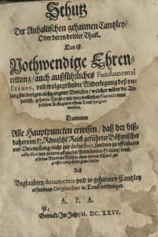Schutz der Anhaltischen gehaimen Cantzley oder deren dritter Thail. Das ist nothwendige Ehrenrettung auch ausführliches Fundamental Examen und wolgegründte Widerlegung dess unlangstwideringen aussgangnen Berichts, welcher wider die Anhaltisch gehaime Cantzley mit unerweisslichen Narratis unnd falschen Auflagen in offenen Truck spargiert worden. Darinnen Alle Hauptpuncten erwisen dess der bissdaheroim H. Römische Reich gefürhrter Böhmischer und Unions Krieg nicht zur defension, sondern zu offenbarer offension und undertruckung der Fridliebenden Ständte unnd also das Römische Reich in einen newen Model zugiessen angesehen gewesen sey. Aus beglaubten documentis und in gehaimen Cantzley erfundnen Originalien in Truck verfertiget. A.P.A.