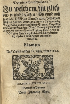 Copey eines Sendschreibens in welchem kürtzlich und trewlich begriffen wie unnd auss was Motifen der Durchleuchtig Hochgeborn Fürst und Herr Herr Wolffgang Wilhelm Pfaltzgrave bey Rhein Hertzog in Bayrn zü Veldentz Spanheim Marck Rauenspurg und Mörss Herr zü Rauenstein von der Augspurgischen Confession zu der Alten catholischen Roemischen Kirchen sich begeben, und bey diser standhafftig verbleiben. Abgangén auss Dusseldorff den 18 Junij, Anno 1614.