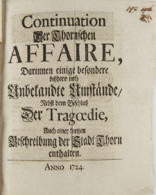 Continuation Der Thornschen Affaire, Darinnen einige besondere bißhero noch Unbekandte Umstaende Nebst dem Beschluß Der Tragoedie, Auch einer kurtzen Beschreibung der Stadt Thorn enthalten. Anno 1724