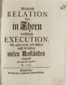 Gründliche Relation Der in Thorn vollführten Execution, Mit gantz neuen und bißhero nicht bekandten vielen Umstaenden vermehret und aus Licht gegeben A. 1724 Königsberg Gedruckt und zu finden den Johann Stelter