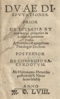 Duae disputationes. Prior De ecclesia et eius notis, proposita in Academia regiomontana [...] a Stanislao Rapagelano [...] posterior De coniugio sacerdotum ab Hieronymo Mencelio. [Wyd. podp. pod dedyk.:] (Hieronymus Mencellius)