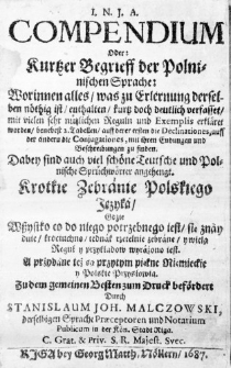 I. N. J. A. Compendium oder: Kurtzer Begrieff der Polninischen Sprache: Worinnen alles, was zu Erlernung derselben nöthig ist, enthalten, kurtz doch deutlich verfasset, mit vielen sehr nützlichen Reguln und Exemplis erkläret worden, benebest 2. Tabellen, auff derer ersten die Declinationes, auff der anderudie Conjugationes, mit ihren Endungen und Beschreibungen zu finden. Badey sind auch viel schöne Teutsche und Polnische Sprüchwörter angehengt. Krotkie Zebranie Polskiego Języka, gdzie wszystko co do niego potrzebnego iest, się znayduie, krociuchno, iednak rzetelnie zebrane, y wiela Reguł y przykładow wyrażono iest. A przydane też są przytym piękne Nięmieckie y Polskie Przysłowia. Zu dem gemeinen Besten zum Druck befördert durch Stanislaum Joh. Malczowski, derselbigen Sprache Praeceptorem und Notarium Publicum in der Kön. Stadt Riga