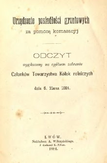 Urządzenie posiadłości gruntowych za pomocą komasacyj : odczyt wygłoszony na ogólnem zebraniu Członków Towarzystwa Kółek Rolniczych