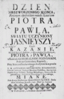 Dzien niestworzonego słonca, rownym Apostolskiey nauki światłem Piotra y Pawła swiatu uczyniony jasnieyszy. Czyli kazanie, na Fest Swiętych Apostołow, y Męczennikow Chrystusowych, Piotra y Pawła, w Kośćiele Katedralnym Poznanskim, podczas Generalney Kapituły, Przy licznym Prześwietnego Audytora kongresśie przez X. M. Antoniego Nepomucena Boiarskiego [...] Miane. Roku ktorego Niestworzone Sprawiedliwośći Słonce. Swiatu dźień zbawienny sprawiło 1747. Dnia 29 Czerwca