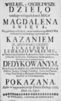 Wielkie, y osobliwsze dzieło wielkiego w Sługach swoich Boga Magdalena Swięta, przy publicznym Relikwii, y nowo fundowanego Bractwa do Kościoła Czerleińskiego wprowadzeniu kazaniem W. Iegomosci Xiędzu Łukaszowi Lubaszowskiemu, [...] Nauk wyzwolonych, y Filozofii Doktorowi, Dziekanowi Kostrzyńskiemu, Proboszczowi Czerleinskiemu, dedykowanym. Przez [...] pokazana. Roku [...] 1757. Dnia 22. Lipca