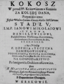 Kokosz w przod PP. Krakowianom w Kazaniu za kolędę dana; Potym nowemu [...] stadłu, [...] Ianowi Mikołaiowi z Zurowca Daniełowicowi, Podskarbiemu Wielkiemu Koronnemu, Samborskiemu, Przemyskiemu, etc., etc. Staroście; z [...] Zophią z Teczyna Daniłowicowa, [...] na Gospodarstwo po Smigurśćie Drukiem ofiarowana. Przez X. Hiacintha Mijakowskiego Theologa, Zakonu Kaznodzieyskiego Przeora u S. Troyce, y Kaznodzieie u Fary w Krakowie