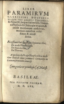Liber paramirum / Clarissimi Doctissimique viri Areoli Theophrasti Paracelsi, In quo universalis, Theorica Physices & Chirurgiae origines, & causae morborum traduntur, medicis omnibus utilissimus & necessarius. Accesserunt huic et hi qui sequuntur libri. De modo Pharmacandi. De Xeondochio. De Thermis. A quodam docto, et Theophrasticae medicinae studioso nunc primum &egrave; Germanico in Latinum sermonem conversi
