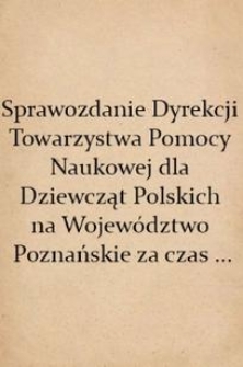 Sprawozdanie Dyrekcji Towarzystwa Pomocy Naukowej dla Dziewcząt Polskich na Województwo Poznańskie za czas ...