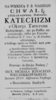 Na wiekszą P[ana] B[oga] naszego Chwałę y Dusz iak naywięcey, Nawrocenie. Katechizm z Okazyi Tatarzyna Budziackiego, nic po Polsku nie umieiącego, tylko po Turecku w Warszawie R. P. 1720. 25. D. Grudnia. ochrzczonego, z Polskiego ięzyka na Turecki ięzyk przetłumaczony y Tureckie niektore błędy zbiiaiący, Dla podobnego przypadku y wygody Ochrzczenia Turkow albo Tatarow, Y ich że w Wierze S. Katolickiey ćwiczenia...