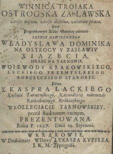 Winnica troiaka Ostrogska Zasławska zawsze mężną, zawsze dzielną, zalecona pracą, przy Pogrzebowym Akcie Swiętej pamięci jaśnie oświeconego Wladyslawa Dominika na Ostrogu y Zaslawiu Xiazęcia, hrabi na Tarnowie, woiewody krakowskiego, luckiego, przemyskiego, robczyckiego starosty przez X. Kaspra Łackiego, Kustosza Tarnowskiego, Kaznodzieię natenczas Kathedralnego Krakowskiego, w Kollegiacie Tarnowskiey, przed Auditorem zacnym, prezentowana. Roku P. 1667. Dnia 29. Stycznia