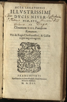 Acta legationis Illustrissimi Ducis Niverniae etc. ad Clementem VIII. Pontificem Romanum : ubi de Regis Christianissimi, & Galliae regni negotiis agitur