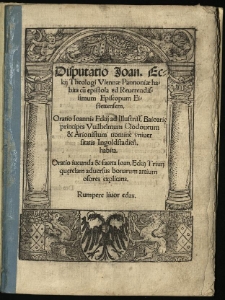 Disputatio Joan. Eckij Theologi Viennae Pannoniae habita cu[m] epistola ad Reverendissimum Episcopum Eistettensem : Oratio Ioannis Eckij ad Illustriss. Baioari[ae] principes Vvilhelmum Clodoveum & Arionistum nomine universitas Ingoldstadien[sis] habita. Oratio incunda & faceta Ioan. Eckij Trivij qu[ea]relam adversus bonarum artium osores explicans