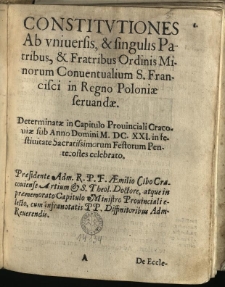 Constitvtiones Ab vniversis, & singulis Patribus, & Fratribus Ordinis Minorum Conventualium S. Francisci in Regno Poloniae ferundae : Determinatae in Capitulo Provinciali Cracoviae sub Anno Domini M. DC. XXI. in festivitate Sacratissimorum Festorum Pentecostes celebrato. Praesidente [...] Aemilio Cibo Cracoviense Artium et S. Theol. Doctore, atque in praememorato Capitulo Ministro Provinciali electo, cum infranotatis PP. Diffinitoribus Adm. Reverendis
