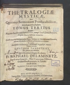 Thetralogiæ Mysticæ, Sive Quatuor Sermonum Prædicabilium interdum vero plurium. T. 3, In quo Reginæ Sanctorum Patronorum, nempe Sanctißimæ Deiparæ, Virginis Mariæ Solemnes memoriæ; Deinde Sanctorum Patronorum inclyti Regni Boëmiæ & Marchionatus Moraviæ, quorum Festa ibidem celebrantur, sive memoriæ recoluntur: Et randem Quorundam Sanctorum quos Archidiæcesis Pragensis pro Patronis Boëmiæ veneratur / Quatour Panegyrici seu plures recensentur Quos decantavit lingua & calamo Fr. Raphael Delaminetz, Prædicator Generalis, Prior Conventus Pilsnensis, Ordinis Prædicatorum, in Provincia Boemiæ.